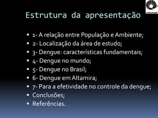 Estrutura da apresentação

   1- A relação entre População e Ambiente;
   2- Localização da área de estudo;
   3- Dengue: características fundamentais;
   4- Dengue no mundo;
   5- Dengue no Brasil;
   6- Dengue em Altamira;
   7- Para a efetividade no controle da dengue;
   Conclusões;
   Referências.
 