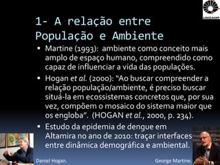1- A relação entre
População e Ambiente
 Martine (1993): ambiente como conceito mais
  amplo de espaço humano, compreendido como
  capaz de influenciar a vida das populações.
 Hogan et al. (2000): “Ao buscar compreender a
  relação população/ambiente, é preciso buscar
  situá-la em ecossistemas concretos que, por sua
  vez, compõem o mosaico do sistema maior que
  os engloba”. (HOGAN et al., 2000, p. 234).
 Estudo da epidemia de dengue em
  Altamira no ano de 2010: traçar interfaces
  entre dinâmica demográfica e ambiental.
Daniel Hogan.                   George Martine.
 