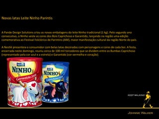 Novas latas Leite Ninho Parintis


A Pande Design Solutions criou as novas embalagens do leite Ninho tradicional (1 kg). Pelo segundo ano
consecutivo, o Ninho veste as cores dos Bois Caprichoso e Garantido, lançando na região uma edição
comemorativa ao Festival Folclórico de Parintins (AM), maior manifestação cultural da região Norte do país.

A Nestlé presenteia o consumidor com belas latas decoradas com personagens e cores de cada boi. A festa,
encerrada neste domingo, reuniu cerca de 100 mil torcedores que se dividem entre os Bumbas Caprichoso
(representado pela cor azul e a estrela) e Garantido (cor vermelha e coração).
 