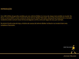 INTRODUÇÃO


Com 180 milhões de garrafas vendidas por ano, Johnnie Walker é a marca de uísque mais vendida no mundo. No
Brasil, a marca detêm a maior venda do rótulo Johnnie Walker Red Label, alcançando principalmente o mercado
nordestino onde é comum novas formas de degustar o drink, como com água-de-coco, por exemplo.

Do século 19 até os dias de hoje, a história de sucesso do Johnnie Walker no Brasil e no mundo é bem mais
complexa e fascinante.
 