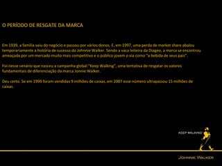O PERÍODO DE RESGATE DA MARCA


Em 1939, a família saiu do negócio e passou por vários donos. E, em 1997, uma perda de market share abalou
temporariamente a história de sucesso do Johnnie Walker. Sendo a vaca leiteira da Diageo, a marca se encontrou
ameaçada por um mercado muito mais competitivo e o público jovem o via como “a bebida de seus pais”.

Foi nesse cenário que nasceu a campanha global “Keep Walking”, uma tentativa de resgatar os valores
fundamentais de diferenciação da marca Jonnie Walker.

Deu certo. Se em 1999 foram vendidas 9 milhões de caixas, em 2007 esse número ultrapassou 15 milhões de
caixas.
 