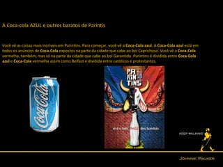 A Coca-cola AZUL e outros baratos de Parintis


Você vê as coisas mais incríveis em Parintins. Para começar, você vê a Coca-Cola azul. A Coca-Cola azul está em
todos os anúncios de Coca-Cola expostos na parte da cidade que cabe ao boi Caprichoso. Você vê a Coca-Cola
vermelha, também, mas só na parte da cidade que cabe ao boi Garantido. Parintins é dividida entre Coca-Cola
azul e Coca-Cola vermelha assim como Belfast é dividida entre católicos e protestantes.
 