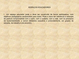 lESPAÇOS EDUCADORES
l Um espaço educador pode e deve ser construído de forma participativa, com
objetivos pedagógicos esclarecidos para todos. Pode e deve ser referência e exemplo
de postura comprometida com o outro, com o cuidado, com a vida, com os princípios
da sustentabilidade, a serem debatidos exaustiva e profundamente, em grupos de
estudos, de trabalho e de encontro.
 