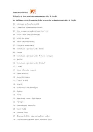 Power Point (Básico)
Utilização de Recursos visuais nas aulas e exercícios de fixação.
Ao final da apresentação e explicação das ferramentas será aplicado exercícios de fixação.
01 - Introdução ao PowerPoint 2010
02 - Conhecendo o ambiente de trabalho
03 - Criar uma apresentação no PowerPoint 2010
04 - Salvar e abrir uma apresentação
05 - Layout dos slides
06 - Inserir e Formatar textos
07 - Exibir uma apresentação
08 - Formatando o plano de fundo - Sólido
09 - Formas
10 - Formatando o plano de fundo– Texturas e Imagens
11 - WordArt
12 - Formatando o plano de fundo - Gradual
13 - Clip-art
14 - Inserir e formatar imagens
15 - Efeitos artísticos
16 - Ajustando imagens
17 - Captura de Tela
18 - SmartArt
19 - Removendo fundo de imagens
20 - Modelos
21 - Temas
22 - Aprendendo a usar o Slide-Mestre
23 - Transição
24 - Personalizando Animações
25 - Inserir Áudio
26 - Formatar Áudio
27 - Organizando Slides a apresentação em seções
28 - Exibir apresentação sem abrir o PowerPoint 2010
 