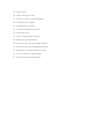29 - Inserir Vídeos
30 - Inserir Vídeos de um Site
31 - Vincular um vídeo a sua apresentação
32 - Trabalhando com Tabelas
33 - Trabalhando com Gráficos
34 - Inserindo animações em Gráficos
35 - Imprimindo slides
36 - Salvar a apresentação como PDF
37- Otimizando sua apresentação
38 - Dicas para criar uma apresentação eficiente
39 - Dicas para exibir uma apresentação eficiente
40 - Protegendo uma apresentação com senha
41 - Crie um vídeo de sua apresentação
42 - Modo de exibição do Apresentador
 