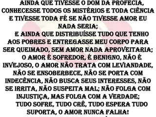 Ainda que tivesse o dom da profecia,
conhecesse todos os mistérios e toda ciência
   e tivesse toda fé se não tivesse amor eu
                  nada seria;
     E ainda que distribuísse tudo que tenho
  aos pobres e entregasse meu corpo para
ser queimado, sem amor nada aproveitaria;
       O amor é sofredor, é benigno, não é
invejoso, o amor não trata com leviandade,
    não se ensoberbece, não se porta com
 indecência, não busca seus interesses, não
 se irrita, não suspeita mal; não folga com
     injustiça, mas folga com a verdade;
     Tudo sofre, tudo crê, tudo espera tudo
         suporta, o amor nunca falha!
 