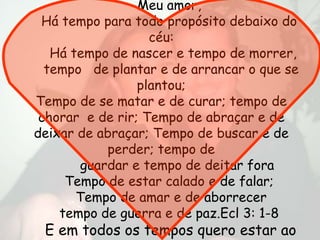 Meu amor,
 Há tempo para todo propósito debaixo do
                   céu:
   Há tempo de nascer e tempo de morrer,
  tempo de plantar e de arrancar o que se
                 plantou;
Tempo de se matar e de curar; tempo de
 chorar e de rir; Tempo de abraçar e de
deixar de abraçar; Tempo de buscar e de
           perder; tempo de
       guardar e tempo de deitar fora
     Tempo de estar calado e de falar;
       Tempo de amar e de aborrecer
    tempo de guerra e de paz.Ecl 3: 1-8
 E em todos os tempos quero estar ao
 