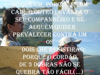 do que um, porque se um
cair, o outro levanta o
 seu companheiro e se
      alguém quiser
prevalecer contra um
           os
   dois lhe resistirão;
   porque o cordão
  de 3 dobras não se
 quebra tão fácil(...)
 