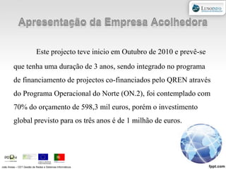 Apresentação da Empresa AcolhedoraEste projecto teve inicio em Outubro de 2010 e prevê-se que tenha uma duração de 3 anos, sendo integrado no programa de financiamento de projectos co-financiados pelo QREN através do Programa Operacional do Norte (ON.2), foi contemplado com 70% do orçamento de 598,3 mil euros, porém o investimento global previsto para os três anos é de 1 milhão de euros.João Areias – CET Gestão de Redes e Sistemas Informáticos