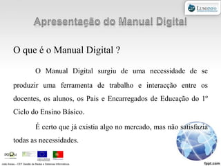 Apresentação do Manual DigitalO que é o Manual Digital ?O Manual Digital surgiu de uma necessidade de se produzir uma ferramenta de trabalho e interacção entre os docentes, os alunos, os Pais e Encarregados de Educação do 1º Ciclo do Ensino Básico.	É certo que já existia algo no mercado, mas não satisfazia todas as necessidades.  João Areias – CET Gestão de Redes e Sistemas Informáticos