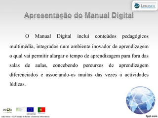 Apresentação do Manual DigitalO Manual Digital inclui conteúdos pedagógicos multimédia, integrados num ambiente inovador de aprendizagem o qual vai permitir alargar o tempo de aprendizagem para fora das salas de aulas, concebendo percursos de aprendizagem diferenciados e associando-os muitas das vezes a actividades lúdicas.João Areias – CET Gestão de Redes e Sistemas Informáticos