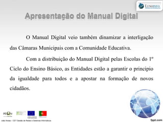 Apresentação do Manual DigitalO Manual Digital veio também dinamizar a interligação das Câmaras Municipais com a Comunidade Educativa.Com a distribuição do Manual Digital pelas Escolas do 1º Ciclo do Ensino Básico, as Entidades estão a garantir o principio da igualdade para todos e a apostar na formação de novos cidadãos.João Areias – CET Gestão de Redes e Sistemas Informáticos
