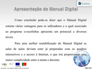 Apresentação do Manual DigitalComo conclusão pode-se dizer que o Manual Digital ostenta várias vantagens para os utilizadores e o qual associado ao programa e-escolinhas apresenta um potencial a diversos níveis.Para uma melhor rentabilização do Manual Digital as salas de aulas deviam estar já preparadas com os quadros interactivos e o acesso à Internet, o que iria proporcionar uma maior cumplicidade entre a turma e docente.João Areias – CET Gestão de Redes e Sistemas Informáticos