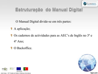 Estruturação  do Manual DigitalO Manual Digital divide-se em três partes:A aplicação;Os cadernos de actividades para as AEC’s de Inglês no 3º e 4º Ano;O Backoffice.João Areias – CET Gestão de Redes e Sistemas Informáticos
