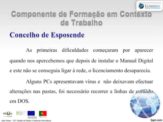 Componente de Formação em Contexto de TrabalhoConcelho de EsposendeAs primeiras dificuldades começaram por aparecer quando nos apercebemos que depois de instalar o Manual Digital e este não se conseguia ligar à rede, o licenciamento desaparecia.Alguns PCs apresentavam vírus e  não deixavam efectuar alterações nas pastas, foi necessário recorrer a linhas de comado em DOS.João Areias – CET Gestão de Redes e Sistemas Informáticos