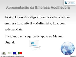 Apresentação da Empresa AcolhedoraAs 400 Horas de estágio foram levadas acabo na empresa Lusoinfo II – Multimédia, Lda. com sede na Maia.Integrando uma equipa de apoio ao Manual Digital.João Areias – CET Gestão de Redes e Sistemas Informáticos