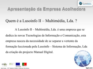 Apresentação da Empresa AcolhedoraQuem é a Lusoinfo II – Multimédia, Lda. ?A Lusoinfo II – Multimédia, Lda. é uma empresa que se dedica às novas Tecnologias de Informação e Comunicação, esta empresa nasceu da necessidade de se separar a vertente da formação leccionada pela Lusoinfo – Sistema de Informação, Lda da criação do projecto Manual Digital. João Areias – CET Gestão de Redes e Sistemas Informáticos