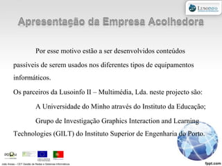 Apresentação da Empresa AcolhedoraPor esse motivo estão a ser desenvolvidos conteúdos passíveis de serem usados nos diferentes tipos de equipamentos informáticos.Os parceiros da Lusoinfo II – Multimédia, Lda. neste projecto são:	A Universidade do Minho através do Instituto da Educação;	Grupo de Investigação GraphicsInteractionandLearningTechnologies (GILT) do Instituto Superior de Engenharia do Porto.João Areias – CET Gestão de Redes e Sistemas Informáticos