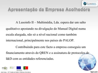 Apresentação da Empresa AcolhedoraA Lusoinfo II – Multimédia, Lda. espera dar um salto qualitativo apostando na divulgação do Manual Digital numa escala alargada, não só a nível nacional como também internacional, principalmente nos países do PALOP.Contribuindo para este facto a empresa conseguiu um financiamento através do QREN e a assinatura de protocolos de I&D com as entidades referenciadas. João Areias – CET Gestão de Redes e Sistemas Informáticos