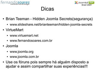 Dicas
●   Brian Teeman - Hidden Joomla Secrets(segurança)
    ●   www.slideshare.net/brianteeman/hidden-joomla-secrets
●   VirtueMart
    ●   www.virtuemart.net
    ●   www.fernandosoares.com.br
●   Joomla
    ●   www.joomla.org
    ●   www.joomla.com.br
●   Use os fóruns pois sempre há alguém disposto a
    ajudar e assim compartilhar suas experiências!!!
 