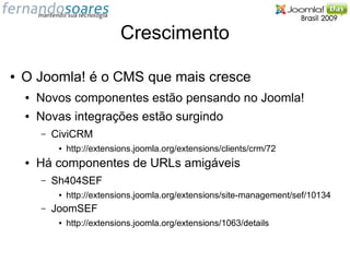Crescimento

●   O Joomla! é o CMS que mais cresce
    ●   Novos componentes estão pensando no Joomla!
    ●   Novas integrações estão surgindo
        –   CiviCRM
             ●   http://extensions.joomla.org/extensions/clients/crm/72
    ●   Há componentes de URLs amigáveis
        –   Sh404SEF
             ●   http://extensions.joomla.org/extensions/site-management/sef/10134
        –   JoomSEF
             ●   http://extensions.joomla.org/extensions/1063/details
 