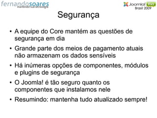 Segurança
●   A equipe do Core mantém as questões de
    segurança em dia
●   Grande parte dos meios de pagamento atuais
    não armazenam os dados sensíveis
●   Há inúmeras opções de componentes, módulos
    e plugins de segurança
●   O Joomla! é tão seguro quanto os
    componentes que instalamos nele
●   Resumindo: mantenha tudo atualizado sempre!
 