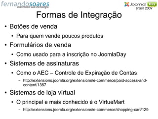 Formas de Integração
●   Botões de venda
    ●   Para quem vende poucos produtos
●   Formulários de venda
    ●   Como usado para a inscrição no JoomlaDay
●   Sistemas de assinaturas
    ●   Como o AEC – Controle de Expiração de Contas
        –   http://extensions.joomla.org/extensions/e-commerce/paid-access-and-
            content/1367
●   Sistemas de loja virtual
    ●   O principal e mais conhecido é o VirtueMart
        –   http://extensions.joomla.org/extensions/e-commerce/shopping-cart/129
 