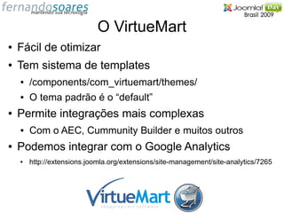 O VirtueMart
●   Fácil de otimizar
●   Tem sistema de templates
    ●   /components/com_virtuemart/themes/
    ●   O tema padrão é o “default”
●   Permite integrações mais complexas
    ●   Com o AEC, Cummunity Builder e muitos outros
●   Podemos integrar com o Google Analytics
    ●   http://extensions.joomla.org/extensions/site-management/site-analytics/7265
 