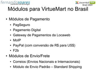 Módulos para VirtueMart no Brasil
●   Módulos de Pagamento
    ●   PagSeguro
    ●   Pagamento Digital
    ●   Gateway de Pagamentos da Locaweb
    ●   MoIP
    ●   PayPal (com conversão de R$ para US$)
    ●   F2b
●   Módulos de Envio/Frete
    ●   Correios (Envios Nacionais e Internacionais)
    ●   Módulo de Envio Padrão – Standard Shipping
 