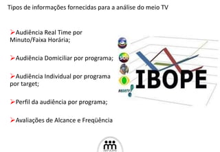 Audiência Real Time por Minuto/Faixa Horária;  Audiência Domiciliar por programa; Audiência Individual por programa por target; Perfil da audiência por programa; Avaliações de Alcance e Freqüência Tipos de informações fornecidas para a análise do meio TV 
