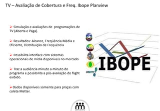 Simulação e avaliações de  programações de TV (Aberta e Paga). Resultados: Alcance, Freqüência Média e  Eficiente, Distribuição de Frequência  Possibilita interface com sistemas operacionais de mídia disponíveis no mercado Traz a audiência minuto a minuto do programa e possibilita a pós-avaliação do flight exibido. Dados disponíveis somente para praças com coleta Metter. TV – Avaliação de Cobertura e Freq. Ibope Planview  