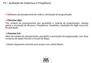 Softwares de planejamento de mídia e otimização da programação. Planview Light Traz módulo de planejamento que possibilita o ranking da programação, seleção prévia e simulação de Alcance e Freqüência. Possibilita a avaliação do flight como ele foi planejado. Planview Full  Além do módulo de planejamento, possibilita a otimização da programação, com base no banco de dados minuto a minuto do Ibope. Dados disponíveis somente para praças com coleta Metter TV – Avaliação de Cobertura e Freqüência 