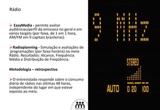 EasyMedia -  permite avaliar audiências/perfil da emissora no geral e em vários targets (por faixa, de 1 em 1 hora, AM/FM em 9 capitais brasileiras). Radioplanning -  Simulação e avaliações de  programações (por faixa horária) no meio  Rádio. Resultados: Alcance, Frequência Média e Distribuição de Freqüência.  Metodologia – retrospectiva O entrevistado responde sobre o consumo diário de rádios nas últimas 48 horas, independente do lugar em que esteve exposto ao meio. Rádio 