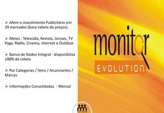 Afere o investimento Publicitário em 39 mercados (base tabela de preços). Meios : Televisão, Revista, Jornais, TV Paga, Rádio, Cinema, Internet e Outdoor Banco de Dados Integral - disponibiliza 100% da coleta Por Categorias / Itens / Anunciantes / Marcas Informações Consolidadas  - Mensal 