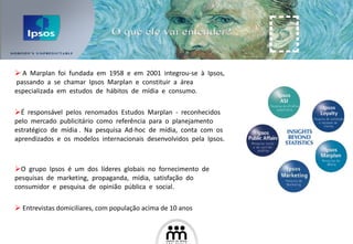 A  Marplan  foi  fundada  em  1958  e  em  2001  integrou-se  à  Ipsos,  passando  a  se  chamar  Ipsos  Marplan  e  constituir  a  área  especializada  em  estudos  de  hábitos  de  mídia  e  consumo. É  responsável  pelos  renomados  Estudos  Marplan  -  reconhecidos  pelo  mercado  publicitário  como  referência  para  o  planejamento  estratégico  de  mídia .  Na  pesquisa  Ad-hoc  de  mídia,  conta  com  os  aprendizados  e  os  modelos  internacionais  desenvolvidos  pela  Ipsos.  O  grupo  Ipsos  é  um  dos  líderes  globais  no  fornecimento  de  pesquisas  de  marketing,  propaganda,  mídia,  satisfação  do  consumidor  e  pesquisa  de  opinião  pública  e  social. Entrevistas domiciliares, com população acima de 10 anos 