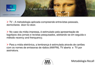 TV - A metodologia aplicada compreende entrevistas pessoais, domiciliares  door-to-door.  No caso da mídia impressa, é estimulado pela apresentação de logotipos dos jornais e revistas pesquisados, adotando-se em seguida o método recency and frenquency.  Para a mídia eletrônica, a lembrança é estimulada através de cartões com os nomes de emissoras de rádios (AM/FM), TV aberta  e  TV por assinatura.  Metodologia Recall 