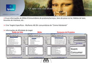 Cruza informações de Mídia X Consumidores de produtos/serviços, itens de posse no lar, Hábitos de lazer, Assuntos de Interesse, etc..  Criar Targets Específicos - Mulheres AB 20+ consumidoras de “Creme Hidratante” Informações de Afinidade do target Sisem Consumer Mídia Consumo de Produtos Estilo de Vida 
