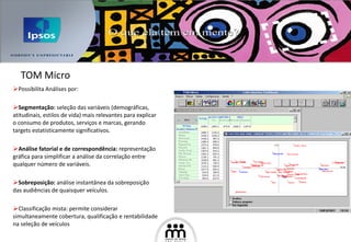 Possibilita  Análise s por:  Segmentação:  seleção das variáveis (demográficas, atitudinais, estilos de vida) mais relevantes para explicar o consumo de produtos, serviços e marcas, gerando targets estatisticamente significativos.   Análise fatorial e de correspondência:  representação gráfica para simplificar a análise da correlação entre qualquer número de variáveis.   Sobreposição :  análise instantânea da sobreposição das audiências de quaisquer veículos.  Classificação mista: permite considerar simultaneamente cobertura, qualificação e rentabilidade na seleção de veículos TOM Micro 