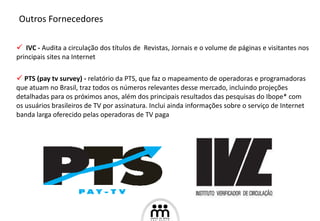 IVC -  Audita a circulação dos títulos de  Revistas, Jornais e o volume de páginas e visitantes nos principais sites na Internet PTS (pay tv survey) -   relatório da PTS, que faz o mapeamento de operadoras e programadoras que atuam no Brasil, traz todos os números relevantes desse mercado, incluindo projeções detalhadas para os próximos anos, além dos principais resultados das pesquisas do Ibope* com os usuários brasileiros de TV por assinatura. Inclui ainda informações sobre o serviço de Internet banda larga oferecido pelas operadoras de TV paga Outros Fornecedores 