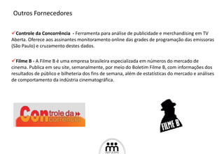 Controle da Concorrência  -  Ferramenta para análise de publicidade e merchandising em TV Aberta. Oferece aos assinantes monitoramento online das grades de programação das emissoras (São Paulo) e cruzamento destes dados. Filme B -  A Filme B é uma empresa brasileira especializada em números do mercado de cinema. Publica em seu site, semanalmente, por meio do Boletim Filme B, com informações dos resultados de público e bilheteria dos fins de semana, além de estatísticas do mercado e análises de comportamento da indústria cinematográfica.  Outros Fornecedores 