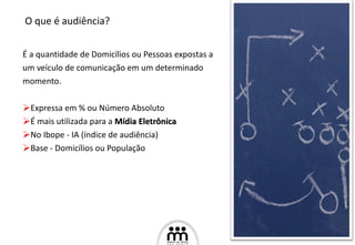 É a quantidade de Domicílios ou Pessoas expostas a  um veículo de comunicação em um determinado momento. Expressa em % ou Número Absoluto É mais utilizada para a  Mídia Eletrônica No Ibope - IA (índice de audiência) Base - Domicílios ou População O que é audiência? 