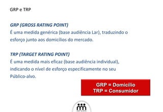 GRP (GROSS RATING POINT)  É uma medida genérica (base audiência Lar), traduzindo o  esforço junto aos domicílios do mercado. TRP (TARGET RATING POINT) É uma medida mais eficaz (base audiência individual),  indicando o nível de esforço especificamente no seu  Público- a lvo. GRP e TRP GRP = Domic í lio TRP = Consumidor 