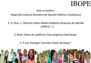 Está no Aurélio:  “ ibope [De Instituto Brasileiro de Opinião Pública e Estatística.]  S. m. Bras. 1. Número índice obtido mediante pesquisas de opinião pública (...). 2. Restr. Índice de audiência: Este programa dará ibope.  3. P. ext. Prestígio: Convidar fulano dá ibope.”  