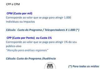 CPM (Custo por mil)   Corresponde ao valor que se paga para atingir 1.000  Indivíduos ou Impactos Cálculo:  Custo do Programa / Telespectadores X 1.000 (*) CPP (Custo por Ponto)  ou Custo 1% Corresponde ao valor que se paga para atingir 1% do   seu  público-alvo “ Atenção para análises regionais” Cálculo:   Custo do Programa /Audiência   CPP e CP . M (*) Para todas as mídias 