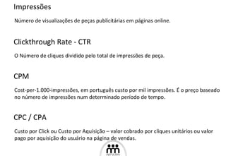 Impressões Número de visualizações de peças publicitárias em páginas online. Clickthrough Rate - CTR O Número de cliques dividido pelo total de impressões de peça. CPM Cost-per-1.000-impressões, em português custo por mil impressões. É o preço baseado no número de impressões num determinado período de tempo. CPC / CPA Custo por Click ou Custo por Aquisição – valor cobrado por cliques unitários ou valor pago por aquisição do usuário na página de vendas. 