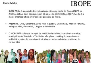 IBOPE Mídia é a unidade de gestão dos negócios de mídia do Grupo IBOPE na América Latina. Com operações em 13 países do continente, o IBOPE Media é a maior empresa latino-americana de pesquisa de mídia.  A rgentina,  Chile,  Colômbia, Costa Rica,  Equador,  Guatemala,  México, Panamá,  Paraguai , Peru, Porto Rico,   Urug uai e  Venezuela  O IBOPE Mídia oferece serviços de medição de audiência de diversos meios, principalmente Televisão e TV a Cabo, aferição e checking do investimento publicitário, além de pesquisas sindicalizadas sobre os hábitos e atitudes do consumidor.  Ibope Mídia 