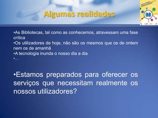 Algumas realidades
•As Bibliotecas, tal como as conhecemos, atravessam uma fase
crítica
•Os utilizadores de hoje, não são os mesmos que os de ontem
nem os de amanhã
•A tecnologia inunda o nosso dia a dia
•…
•Estamos preparados para oferecer os
serviços que necessitam realmente os
nossos utilizadores?
 