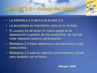 Uma BE 2.0 – síntese das ideias
• La biblioteca 2.0 deriva de la web 2.0.
• La tecnología es importante, pero no lo es todo.
• El usuario ha de tener un nuevo papel en la
elaboración y gestión de los contenidos, se han de
crear espacios para su participación.
• Biblioteca 2.0 hace referencia a los servicios y a las
colecciones.
• Biblioteca 2.0 está en relación con el entorno virtual,
pero también con el físico.
(Margaix, 2008)
 