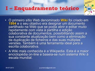• O primeiro sítio Web denominado Wiki foi criado em
1994 e o seu objetivo era designar um documento
partilhado na Web que se podia abrir e editar muito
rapidamente com vista à partilha e edição
colaborativa de documentos, possibilitando assim a
sua constante atualização bem como a eliminação
da duplicação de ficheiros e das suas múltiplas
versões. Também é uma ferramenta ideal para a
escrita colaborativa.
• A Wiki mais conhecida é a Wikipedia. Esta é a maior
enciclopédia on‐line e baseia-se num sistema Wiki à
escala mundial.
06-07-2013 jp.proenca@gmail.com
I – Enquadramento teórico
 