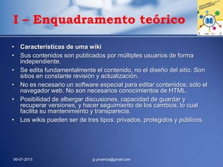 • Características de uma wiki
• Sus contenidos son publicados por múltiples usuarios de forma
independiente.
• Se edita fundamentalmente el contenido, no el diseño del sitio. Son
sitios en constante revisión y actualización.
• No es necesario un software especial para editar contenidos; sólo el
navegador web. No son necesarios conocimientos de HTML.
• Posibilidad de albergar discusiones, capacidad de guardar y
recuperar versiones, y hacer seguimiento de los cambios, lo cual
facilita su mantenimiento y transparecia.
• Los wikis pueden ser de tres tipos: privados, protegidos y públicos.
06-07-2013 jp.proenca@gmail.com
I – Enquadramento teórico
 
